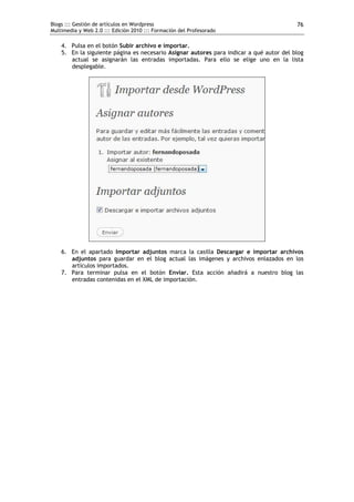 Blogs ::: Gestión de artículos en Wordpress                                              76
Multimedia y Web 2.0 ::: Edición 2010 ::: Formación del Profesorado

    4. Pulsa en el botón Subir archivo e importar.
    5. En la siguiente página es necesario Asignar autores para indicar a qué autor del blog
       actual se asignarán las entradas importadas. Para ello se elige uno en la lista
       desplegable.




    6. En el apartado Importar adjuntos marca la casilla Descargar e importar archivos
       adjuntos para guardar en el blog actual las imágenes y archivos enlazados en los
       artículos importados.
    7. Para terminar pulsa en el botón Enviar. Esta acción añadirá a nuestro blog las
       entradas contenidas en el XML de importación.
 