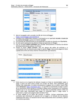Blogs ::: El editor de entradas en Blogger                                                  80
Multimedia y Web 2.0 ::: Edición 2010 ::: Formación del Profesorado




    3. Abre el navegador web y accede a la URL de inicio de Blogger:
       https://www.blogger.com/start?hl=es
    4. Introduce sus credenciales (usuario y contraseña) en el apartado Accede a través de
       tu cuenta de Google y pulsa en el botón Acceder
    5. Si el proceso de autentificación se ha producido con éxito te situarás en el Escritorio.
    6. En este panel aparecerán los distintos blogs que gestionas en Blogger.
    7. Clic en el botón NUEVA ENTRADA para acceder directamente al interfaz de edición
       del blog donde deseas publicar el artículo.
    8. Teclea el título: Albert Einstein. Haz clic dentro del editor de artículos y a
       continuación haz clic derecho para elegir la opción Pegar. Esta acción pegará el texto
       copiado del archivo de texto anterior evitando tener que teclearlo.




Notas:
    Como ocurre en la mayoría de editores visuales en línea es recomendable copiar y
       pegar a partir de texto plano creado con el Bloc de Notas. Otra posibilidad, para
       diseños más elaborados, es editar previamente la página con un editor visual HTML
       como Kompozer (http://kompozer.net/). Lo que NO se recomienda es pegar a partir
       de un documento Word porque se introduce código oculto innecesario y en ocasiones
       produce que no se vea adecuadamente. En este caso es preferible utilizar el Bloc de
       Notas como paso intermedio para pegar el contenido Word y luego volver a
       seleccionar y copiar para pegarlo sobre el editor final.
    El texto pegado es un guión del artículo a realizar. Incluye anotaciones entre
       corchetes que referencian la posición de la imagen y el formato de los distintos
       fragmentos del texto. Es necesario borrar estas anotaciones entre corchetes y aplicar
       los cambios apuntados.
 