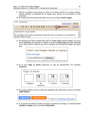 Blogs ::: El editor de entradas en Blogger                                                  81
Multimedia y Web 2.0 ::: Edición 2010 ::: Formación del Profesorado

    9. Elimina la primera línea porque el título ya lo hemos escrito en un paso anterior.
        Elimina también la anotación de la imagen para insertar en esa posición la foto
        solicitada.
    10. En la barra de herramientas del editor haz clic en el botón Añadir Imagen.




    11. Se mostrará una nueva ventana para subir la imagen desde nuestro equipo. Clic en el
        botón Examinar para localizar y señalar el archivo einstein.jpg que hemos obtenido
        en un paso anterior. Observa que sólo se admiten los formatos de imagen: gif, jpg y
        png.




    12. En el área Elige un diseño selecciona un tipo de alineamiento. Por ejemplo:
        Izquierda.




    13. En la parte inferior activa la casilla de aceptación de condiciones y pulsa en el botón
        SUBIR IMAGEN.




    14. Si el proceso de subida se realiza con éxito se mostrará la imagen y el mensaje Se ha
        añadido su imagen. Clic en el botón FINALIZADO.
 