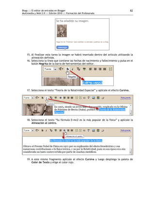 Blogs ::: El editor de entradas en Blogger                                                      82
Multimedia y Web 2.0 ::: Edición 2010 ::: Formación del Profesorado




    15. Al finalizar esta tarea la imagen se habrá insertado dentro del artículo utilizando la
        alineación definida.
    16. Selecciona la línea que contiene las fechas de nacimiento y fallecimiento y pulsa en el
        botón Negrita de la barra de herramientas del editor.




    17. Selecciona el texto “Teoría de la Relatividad Especial” y aplícale el efecto Cursiva.




    18. Selecciona el texto “Su fórmula E=mc2 es la más popular de la física” y aplícale la
        Alineación al centro.




    19. A este mismo fragmento aplícale el efecto Cursiva y luego despliega la paleta de
        Color de Texto y elige el color rojo.
 