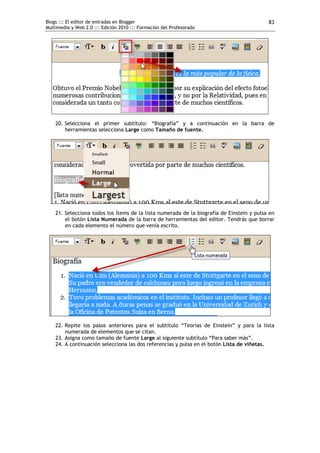 Blogs ::: El editor de entradas en Blogger                                                 83
Multimedia y Web 2.0 ::: Edición 2010 ::: Formación del Profesorado




    20. Selecciona el primer subtítulo: “Biografía” y a continuación en la barra de
        herramientas selecciona Large como Tamaño de fuente.




    21. Selecciona todos los ítems de la lista numerada de la biografía de Einstein y pulsa en
        el botón Lista Numerada de la barra de herramientas del editor. Tendrás que borrar
        en cada elemento el número que venía escrito.




    22. Repite los pasos anteriores para el subtítulo “Teorías de Einstein” y para la lista
        numerada de elementos que se citan.
    23. Asigna como tamaño de fuente Large al siguiente subtítulo “Para saber más”.
    24. A continuación selecciona las dos referencias y pulsa en el botón Lista de viñetas.
 