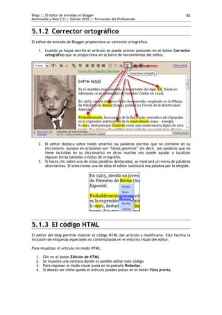Blogs ::: El editor de entradas en Blogger                                                    85
Multimedia y Web 2.0 ::: Edición 2010 ::: Formación del Profesorado


5.1.2 Corrector ortográfico
El editor de entrada de Blogger proporciona un corrector ortográfico.

    1. Cuando ya hayas escrito el artículo se puede activar pulsando en el botón Corrector
       ortográfico que se proporciona en la barra de herramientas del editor.




    2. El editor destaca sobre fondo amarillo las palabras escritas que no contiene en su
       diccionario. Aunque en ocasiones son “falsos positivos” (es decir, son palabras que no
       tiene incluidas en su diccionario) en otras muchas nos puede ayudar a localizar
       algunas letras bailadas o faltas de ortografía.
    3. Si haces clic sobre una de estas palabras destacadas, se mostrará un menú de palabras
       alternativas. Si seleccionas una de ellas el editor sustituirá esa palabra por la elegida.




5.1.3 El código HTML
El editor del blog permite mostrar el código HTML del artículo y modificarlo. Esto facilita la
inclusión de etiquetas especiales no contempladas en el entorno visual del editor.

Para visualizar el artículo en modo HTML:

  1.   Clic en el botón Edición de HTML
  2.   Se muestra una ventana donde es posible editar este código.
  3.   Para regresar al modo visual pulsa en la pestaña Redactar.
  4.   Si deseas ver cómo queda el artículo puedes pulsar en el botón Vista previa.
 