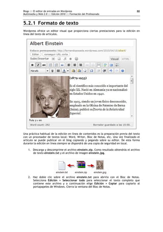 Blogs ::: El editor de entradas en Wordpress                                              88
Multimedia y Web 2.0 ::: Edición 2010 ::: Formación del Profesorado


5.2.1 Formato de texto
Wordpress ofrece un editor visual que proporciona ciertas prestaciones para la edición en
línea del texto de artículos.




Una práctica habitual de la edición en línea de contenidos es la preparación previa del texto
con un procesador de textos local: Word, Writer, Bloc de Notas, etc. Una vez finalizado el
artículo se puede publicar en el blog copiando y pegando sobre su editor. De esta forma
durante la edición en línea siempre se dispondrá de una copia de seguridad en local.

    1. Descarga y descomprime el archivo einstein.zip. Como resultado obtendrás el archivo
       de texto einstein.txt y el archivo de imagen einstein.jpg.




    2. Haz doble clic sobre el archivo einstein.txt para abrirlo con el Bloc de Notas.
       Selecciona Edición > Seleccionar todo para seleccionar el texto completo que
       contiene este archivo y a continuación elige Edición > Copiar para copiarlo al
       portapapeles de Windows. Cierra la ventana del Bloc de Notas.
 