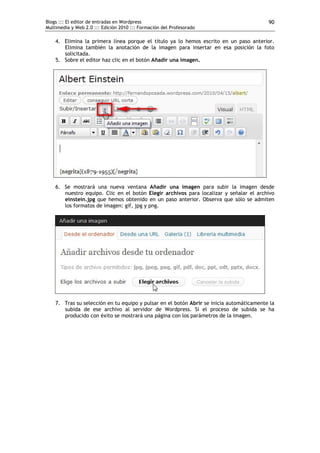 Blogs ::: El editor de entradas en Wordpress                                              90
Multimedia y Web 2.0 ::: Edición 2010 ::: Formación del Profesorado

    4. Elimina la primera línea porque el título ya lo hemos escrito en un paso anterior.
       Elimina también la anotación de la imagen para insertar en esa posición la foto
       solicitada.
    5. Sobre el editor haz clic en el botón Añadir una imagen.




    6. Se mostrará una nueva ventana Añadir una imagen para subir la imagen desde
       nuestro equipo. Clic en el botón Elegir archivos para localizar y señalar el archivo
       einstein.jpg que hemos obtenido en un paso anterior. Observa que sólo se admiten
       los formatos de imagen: gif, jpg y png.




    7. Tras su selección en tu equipo y pulsar en el botón Abrir se inicia automáticamente la
       subida de ese archivo al servidor de Wordpress. Si el proceso de subida se ha
       producido con éxito se mostrará una página con los parámetros de la imagen.
 