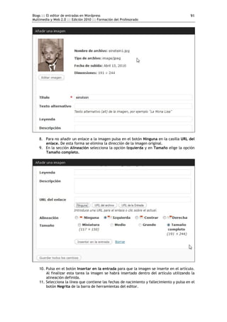 Blogs ::: El editor de entradas en Wordpress                                                91
Multimedia y Web 2.0 ::: Edición 2010 ::: Formación del Profesorado




    8. Para no añadir un enlace a la imagen pulsa en el botón Ninguna en la casilla URL del
       enlace. De esta forma se elimina la dirección de la imagen original.
    9. En la sección Alineación selecciona la opción Izquierda y en Tamaño elige la opción
       Tamaño completo.




    10. Pulsa en el botón Insertar en la entrada para que la imagen se inserte en el artículo.
        Al finalizar esta tarea la imagen se habrá insertado dentro del artículo utilizando la
        alineación definida.
    11. Selecciona la línea que contiene las fechas de nacimiento y fallecimiento y pulsa en el
        botón Negrita de la barra de herramientas del editor.
 