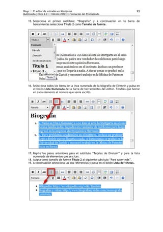 Blogs ::: El editor de entradas en Wordpress                                               93
Multimedia y Web 2.0 ::: Edición 2010 ::: Formación del Profesorado

    15. Selecciona el primer subtítulo: “Biografía” y a continuación en la barra de
        herramientas selecciona Titulo 2 como Tamaño de fuente.




    16. Selecciona todos los ítems de la lista numerada de la biografía de Einstein y pulsa en
        el botón Lista Numerada de la barra de herramientas del editor. Tendrás que borrar
        en cada elemento el número que venía escrito.




    17. Repite los pasos anteriores para el subtítulo “Teorías de Einstein” y para la lista
        numerada de elementos que se citan.
    18. Asigna como tamaño de fuente Titulo 2 al siguiente subtítulo “Para saber más”.
    19. A continuación selecciona las dos referencias y pulsa en el botón Lista de viñetas.
 