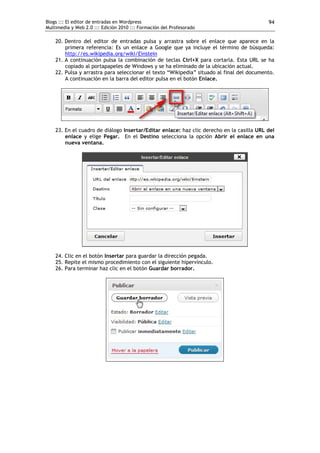 Blogs ::: El editor de entradas en Wordpress                                               94
Multimedia y Web 2.0 ::: Edición 2010 ::: Formación del Profesorado

    20. Dentro del editor de entradas pulsa y arrastra sobre el enlace que aparece en la
        primera referencia: Es un enlace a Google que ya incluye el término de búsqueda:
        http://es.wikipedia.org/wiki/Einstein
    21. A continuación pulsa la combinación de teclas Ctrl+X para cortarla. Esta URL se ha
        copiado al portapapeles de Windows y se ha eliminado de la ubicación actual.
    22. Pulsa y arrastra para seleccionar el texto “Wikipedia” situado al final del documento.
        A continuación en la barra del editor pulsa en el botón Enlace.




    23. En el cuadro de diálogo Insertar/Editar enlace: haz clic derecho en la casilla URL del
        enlace y elige Pegar. En el Destino selecciona la opción Abrir el enlace en una
        nueva ventana.




    24. Clic en el botón Insertar para guardar la dirección pegada.
    25. Repite el mismo procedimiento con el siguiente hipervínculo.
    26. Para terminar haz clic en el botón Guardar borrador.
 