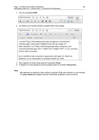 Blogs ::: El editor de entradas en Wordpress                                             96
Multimedia y Web 2.0 ::: Edición 2010 ::: Formación del Profesorado

  1. Clic en la pestaña HTML




  2. Se muestra una ventana donde es posible editar este código.




  3. Para regresar al modo visual pulsa en la pestaña Visual.
  4. Si deseas ver cómo queda el artículo puedes pulsar en el botón Vista previa.


Nota:
        Más adelante se explicará cómo utilizar la edición HTML para insertar en una entrada
        el código embed que integra recursos multimedia alojados en otros servicios.
 