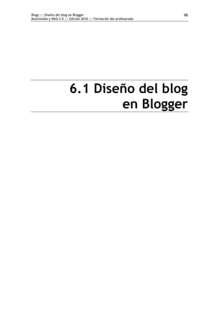 Blogs ::: Diseño del blog en Blogger                                  98
Multimedia y Web 2.0 ::: Edición 2010 ::: Formación del profesorado




                        6.1 Diseño del blog
                                en Blogger
 
