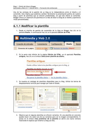 Blogs ::: Diseño del blog en Blogger                                                         99
Multimedia y Web 2.0 ::: Edición 2010 ::: Formación del profesorado

Una de las ventajas de la gestión de un blog es la independencia entre el diseño y el
contenido. Esto implica que podemos cambiar fácilmente la presentación gráfica de nuestro
blog a partir de plantillas que se ofrecen prediseñadas, sin que ello afecte al contenido.
Blogger ofrece un repertorio de plantillas en la idea de dotar al blog de un diseño y apariencia
visual personalizados.



6.1.1 Modificar la plantilla
    1. Desde el interfaz de gestión de contenidos de tu blog en Blogger haz clic en la
       pestaña Diseño. A continuación haz clic en la pestaña Edición de HTML




    2. En la parte más inferior de la página Edición de HTML, en el apartado Plantillas
       antiguas, haz clic en el enlace Seleccionar plantilla de diseño.




    3. Se muestra el catálogo de plantillas disponibles para tu blog. Utiliza las barras de
       desplazamiento vertical para navegar por todo el listado.




    4. Observa que en algunas plantillas se ofrecen variantes. En una plantilla en concreto
       puedes hacer clic sobre una de sus variantes para ver la imagen correspondiente. Si
       pulsas en el enlace vista preliminar de la plantilla se abrirá una nueva ventana
       mostrando el aspecto que tendría tu blog con ella.
 