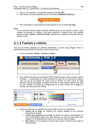 Blogs ::: Diseño del blog en Blogger                                                       100
Multimedia y Web 2.0 ::: Edición 2010 ::: Formación del profesorado

    5. Haz clic, por ejemplo, en la plantilla etiqueta como No. 897
    6. Para activar esa nueva plantilla haz clic en el botón GUARDAR PLANTILLA.




    7. Para contemplar la nueva apariencia del blog haz clic en el enlace Ver blog.

Nota:
   Si en la plantilla anterior habías realizado modificaciones en las fuentes y colores, estos
   cambios se perderán al cambiar a una nueva plantilla. Si deseas evitar esta pérdida
   puedes acceder a Diseño > Edición de HTML y guardar en tu equipo esa plantilla antes de
   cambiar a otra.



6.1.2 Fuentes y colores
Una vez que hemos asignado una plantilla prediseñada a nuestro blog, Blogger ofrece la
posibilidad de personalizar las fuentes y colores de ese tema.

    1. Clic en las pestañas Diseño > Fuentes y colores




    2. Para modificar el color de un elemento HTML (fondo principal, texto, enlaces, enlaces
       visitados, …), selecciónalo en la lista haciendo clic sobre él y a continuación elige el
       color en una de las paletas de colores que se ofrecen. El color actual de cada
       elemento siempre acompaña al nombre del mismo en este listado. Observa que cada
       vez que realizas un cambio de configuración en la parte inferior de la página se
       muestra una vista previa de tu blog.




    3. Cuando se selecciona un elemento se puede elegir su color en tres paletas:
           Colores de tu blog. Se muestran los colores elegidos en los distintos
              elementos de tu blog.
           Colores que combinan con tu blog. Se ofrecen los colores recomendados. Es
              muy recomendable elegir para cada elemento un color de esta paleta para
              asegurar la correspondiente armonía en la carta de colores elegida.
           Más colores. En esta paleta se ofrece toda la gama cromática para elegir el
              color deseado.
 