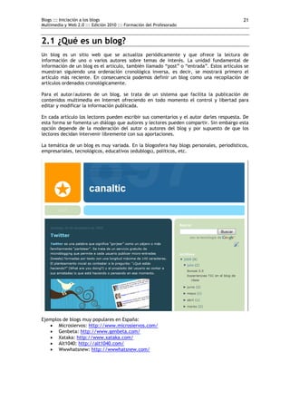 Blogs ::: Iniciación a los blogs                                                          21
Multimedia y Web 2.0 ::: Edición 2010 ::: Formación del Profesorado


2.1 ¿Qué es un blog?
Un blog es un sitio web que se actualiza periódicamente y que ofrece la lectura de
información de uno o varios autores sobre temas de interés. La unidad fundamental de
información de un blog es el artículo, también llamado “post” o “entrada”. Estos artículos se
muestran siguiendo una ordenación cronológica inversa, es decir, se mostrará primero el
artículo más reciente. En consecuencia podemos definir un blog como una recopilación de
artículos ordenados cronológicamente.

Para el autor/autores de un blog, se trata de un sistema que facilita la publicación de
contenidos multimedia en Internet ofreciendo en todo momento el control y libertad para
editar y modificar la información publicada.

En cada artículo los lectores pueden escribir sus comentarios y el autor darles respuesta. De
esta forma se fomenta un diálogo que autores y lectores pueden compartir. Sin embargo esta
opción depende de la moderación del autor o autores del blog y por supuesto de que los
lectores decidan intervenir libremente con sus aportaciones.

La temática de un blog es muy variada. En la blogosfera hay blogs personales, periodísticos,
empresariales, tecnológicos, educativos (edublogs), políticos, etc.




Ejemplos de blogs muy populares en España:
    Microsiervos: http://www.microsiervos.com/
    Genbeta: http://www.genbeta.com/
    Xataka: http://www.xataka.com/
    Alt1040: http://alt1040.com/
    Wwwhatsnew: http://wwwhatsnew.com/
 