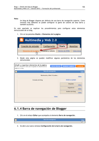 Blogs ::: Diseño del blog en Blogger                                                102
Multimedia y Web 2.0 ::: Edición 2010 ::: Formación del profesorado




Nota:
        Un blog de Blogger dispone por defecto de una barra de navegación superior. Como
        veremos más adelante se puede configurar la gama de colores de esta barra y
        también ocultarla.

En este apartado se explican los procedimientos para configurar estos elementos
estructurales de un blog.

    1. Clic en las pestañas Diseño > Elementos de la página.




    2. Desde esta página se pueden modificar algunos parámetros de los elementos
       estructurales




6.1.4 Barra de navegación de Blogger

    1. Clic en el enlace Editar que acompaña al elemento Barra de navegación.




    2. Se abre una nueva ventana Configuración de la barra de navegación.
 
