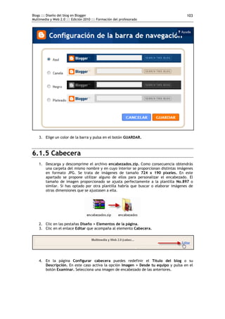 Blogs ::: Diseño del blog en Blogger                                                 103
Multimedia y Web 2.0 ::: Edición 2010 ::: Formación del profesorado




    3. Elige un color de la barra y pulsa en el botón GUARDAR.



6.1.5 Cabecera
    1. Descarga y descomprime el archivo encabezados.zip. Como consecuencia obtendrás
       una carpeta del mismo nombre y en cuyo interior se proporcionan distintas imágenes
       en formato JPG. Se trata de imágenes de tamaño 724 x 190 píxeles. En este
       apartado se propone utilizar alguno de ellos para personalizar el encabezado. El
       tamaño de imagen proporcionado se ajusta perfectamente a la plantilla No.897 o
       similar. Si has optado por otra plantilla habría que buscar o elaborar imágenes de
       otras dimensiones que se ajustasen a ella.




    2. Clic en las pestañas Diseño > Elementos de la página.
    3. Clic en el enlace Editar que acompaña al elemento Cabecera.




    4. En la página Configurar cabecera puedes redefinir el Título del blog o su
       Descripción. En este caso activa la opción Imagen > Desde tu equipo y pulsa en el
       botón Examinar. Selecciona una imagen de encabezado de las anteriores.
 