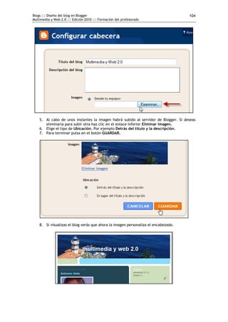 Blogs ::: Diseño del blog en Blogger                                                 104
Multimedia y Web 2.0 ::: Edición 2010 ::: Formación del profesorado




    5. Al cabo de unos instantes la imagen habrá subido al servidor de Blogger. Si deseas
       eliminarla para subir otra haz clic en el enlace inferior Eliminar imagen.
    6. Elige el tipo de Ubicación. Por ejemplo Detrás del título y la descripción.
    7. Para terminar pulsa en el botón GUARDAR.




    8. Si visualizas el blog verás que ahora la imagen personaliza el encabezado.
 