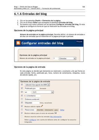 Blogs ::: Diseño del blog en Blogger                                                  105
Multimedia y Web 2.0 ::: Edición 2010 ::: Formación del profesorado


6.1.6 Entradas del blog

    1. Clic en las pestañas Diseño > Elementos de la página.
    2. Clic en el enlace Editar que acompaña al elemento Entradas del blog.
    3. Se muestra una nueva ventana con las opciones Configurar entradas del blog. En esta
       página se configura la forma en que se mostrarán las entradas en el blog.

Opciones de la página principal
        Número de entradas en la página principal. Permite definir el número de entradas o
        de días con entradas que se mostrarán en la página principal o portada.




Opciones de la página de entrada
        En esta página se decide qué elementos se mostrarán u ocultarán y de qué forma en
        cada entrada: fecha, publicado por, hora, número de comentarios, etiquetas, icono
        de edición rápida, erc.
 