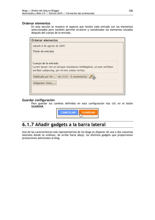 Blogs ::: Diseño del blog en Blogger                                                     106
Multimedia y Web 2.0 ::: Edición 2010 ::: Formación del profesorado



Ordenar elementos
        En esta sección se muestra el aspecto que tendrá cada entrada con los elementos
        seleccionados pero también permite arrastrar y reordenador los elementos situados
        después del cuerpo de la entrada.




Guardar configuración
        Para guardar los cambios definidos en esta configuración haz clic en el botón
        GUARDAR.




6.1.7 Añadir gadgets a la barra lateral
Una de las características más representativas de los blogs es disponer de una o dos columnas
laterales donde se ordenan, de arriba hacia abajo, los distintos gadgets que proporcionan
prestaciones adicionales al blog.
 