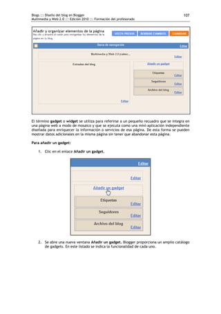 Blogs ::: Diseño del blog en Blogger                                                    107
Multimedia y Web 2.0 ::: Edición 2010 ::: Formación del profesorado




El término gadget o widget se utiliza para referirse a un pequeño recuadro que se integra en
una página web a modo de mosaico y que se ejecuta como una mini-aplicación independiente
diseñada para enriquecer la información o servicios de esa página. De esta forma se pueden
mostrar datos adicionales en la misma página sin tener que abandonar esta página.

Para añadir un gadget:

    1. Clic en el enlace Añadir un gadget.




    2. Se abre una nueva ventana Añadir un gadget. Blogger proporciona un amplio catálogo
       de gadgets. En este listado se indica la funcionalidad de cada uno.
 