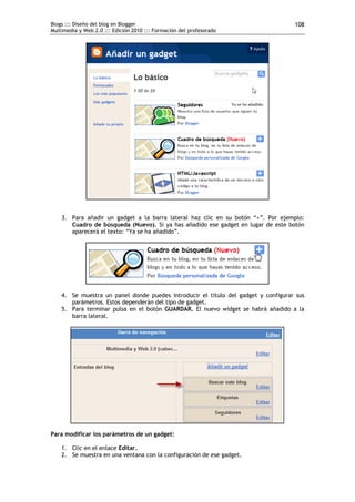 Blogs ::: Diseño del blog en Blogger                                                108
Multimedia y Web 2.0 ::: Edición 2010 ::: Formación del profesorado




    3. Para añadir un gadget a la barra lateral haz clic en su botón “+”. Por ejemplo:
       Cuadro de búsqueda (Nuevo). Si ya has añadido ese gadget en lugar de este botón
       aparecerá el texto: “Ya se ha añadido”.




    4. Se muestra un panel donde puedes introducir el título del gadget y configurar sus
       parámetros. Estos dependerán del tipo de gadget.
    5. Para terminar pulsa en el botón GUARDAR. El nuevo widget se habrá añadido a la
       barra lateral.




Para modificar los parámetros de un gadget:

    1. Clic en el enlace Editar.
    2. Se muestra en una ventana con la configuración de ese gadget.
 