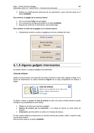 Blogs ::: Diseño del blog en Blogger                                                        109
Multimedia y Web 2.0 ::: Edición 2010 ::: Formación del profesorado

    3. Realiza las modificaciones oportunas de sus parámetros y para terminar pulsa en el
       botón GUARDAR.

Para eliminar un gadget de la columna lateral:

    1. Clic en el enlace Editar de ese gadget.
    2. En la ventana de configuración pulsa en el botón ELIMINAR.
    3. Después de confirmar la eliminación, ésta tendrá lugar.

Para cambiar el orden de los gadgets en la columna lateral:

    1. Simplemente arrastra y suelta un gadget por encima o debajo del resto.




6.1.8 Algunos gadgets interesantes
Se pueden añadir a tu blog los gadgets más habituales:

Lista de enlaces

Añade a la barra lateral una colección de enlaces favoritos a sitios web, páginas o blogs. Es la
forma de implementar el clásico elemento blogroll de un blog (recopilación de enlaces a
blogs).




Al añadir o editar un gadget de lista de enlaces se abre una nueva ventana donde se puede
configurar las propiedades de este listado:

       Título: es el título que mostrará el gadget.
       Número de enlaces que se mostrarán…: si lo dejas en blanco se verán todos los
        enlaces.
       Ordenación: permite definir el orden en el listado de enlaces.

En este cuadro además se proporciona un sencillo interfaz para añadir, editar o suprimir cada
uno de estos enlaces.
Para terminar pulsa en el botón GUARDAR.
 