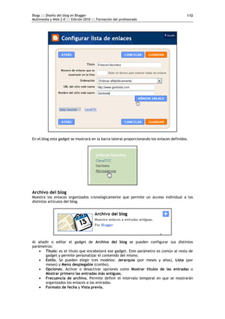 Blogs ::: Diseño del blog en Blogger                                                       110
Multimedia y Web 2.0 ::: Edición 2010 ::: Formación del profesorado




En el blog esta gadget se mostrará en la barra lateral proporcionando los enlaces definidos.




Archivo del blog
Muestra los enlaces organizados cronológicamente que permite un acceso individual a los
distintos artículos del blog.




Al añadir o editar el gadget de Archivo del blog se pueden configurar sus distintos
parámetros:
     Título: es el título que encabezará ese gadget. Este parámetro es común al resto de
       gadget y permite personalizar el contenido del mismo.
     Estilo. Se pueden elegir tres modelos: Jerarquía (por meses y años), Lista (por
       meses) y Menú desplegable (combo).
     Opciones. Activar o desactivar opciones como Mostrar títulos de las entradas o
       Mostrar primero las entradas más antiguas.
     Frecuencia de archivo. Permite definir el intervalo temporal en que se mostrarán
       organizados los enlaces a las entradas.
     Formato de fecha y Vista previa.
 
