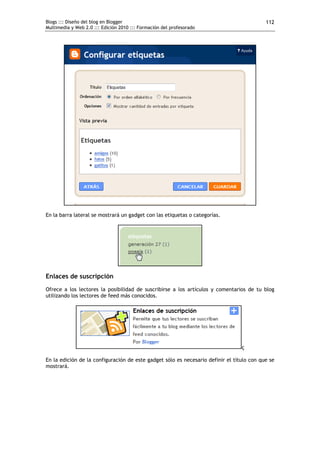 Blogs ::: Diseño del blog en Blogger
Multimedia y Web 2.0 ::: Edición 2010 ::: Formación del profesorado
112
En la barra lateral se mostrará un gadget con las etiquetas o categorías.
Enlaces de suscripción
Ofrece a los lectores la posibilidad de suscribirse a los artículos y comentarios de tu blog
utilizando los lectores de feed más conocidos.
ç
En la edición de la configuración de este gadget sólo es necesario definir el título con que se
mostrará.
 