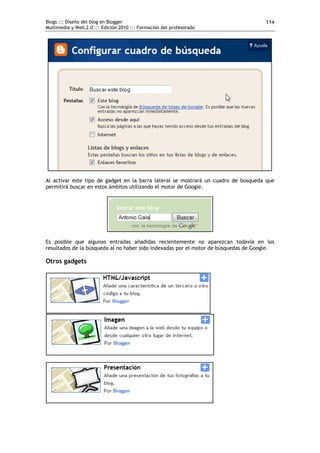 Blogs ::: Diseño del blog en Blogger
Multimedia y Web 2.0 ::: Edición 2010 ::: Formación del profesorado
114
Al activar este tipo de gadget en la barra lateral se mostrará un cuadro de búsqueda que
permitirá buscar en estos ámbitos utilizando el motor de Google.
Es posible que algunas entradas añadidas recientemente no aparezcan todavía en los
resultados de la búsqueda al no haber sido indexadas por el motor de búsquedas de Google.
Otros gadgets
 