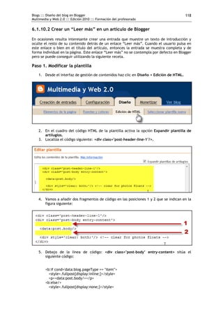 Blogs ::: Diseño del blog en Blogger
Multimedia y Web 2.0 ::: Edición 2010 ::: Formación del profesorado
118
6.1.10.2 Crear un “Leer más” en un artículo de Blogger
En ocasiones resulta interesante crear una entrada que muestre un texto de introducción y
oculte el resto de su contenido detrás de un enlace “Leer más”. Cuando el usuario pulsa en
este enlace o bien en el título del artículo, entonces la entrada se muestra completa y de
forma individual en la página. Este enlace “Leer más” no se contempla por defecto en Blogger
pero se puede conseguir utilizando la siguiente receta.
Paso 1. Modificar la plantilla
1. Desde el interfaz de gestión de contenidos haz clic en Diseño > Edición de HTML.
2. En el cuadro del código HTML de la plantilla activa la opción Expandir plantilla de
artilugios.
3. Localiza el código siguiente: <div class=’post-header-line-1’/>.
4. Vamos a añadir dos fragmentos de código en las posiciones 1 y 2 que se indican en la
figura siguiente:
5. Debajo de la línea de código: <div class=’post-body’ entry-content> sitúa el
siguiente código:
<b:if cond='data:blog.pageType == "item"'>
<style>.fullpost{display:inline;}</style>
<p><data:post.body/></p>
<b:else/>
<style>.fullpost{display:none;}</style>
 