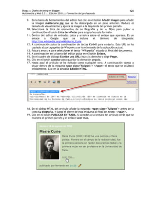 Blogs ::: Diseño del blog en Blogger
Multimedia y Web 2.0 ::: Edición 2010 ::: Formación del profesorado
120
9. En la barra de herramientas del editor haz clic en el botón Añadir Imagen para añadir
la imagen mariecurie.jpg que se ha descargado en un paso anterior. Reduce el
tamaño de visualización y ajusta la imagen a la izquierda del primer párrafo.
10. Selecciona la lista de elementos de su Biografía y de su Obra para pulsar a
continuación el botón Lista de viñetas para asignarles este formato.
11. Dentro del editor de entradas pulsa y arrastra sobre el enlace que aparece. Es un
enlace a Google que ya incluye el término de búsqueda:
http://es.wikipedia.org/wiki/Marie_Curie
12. A continuación pulsa la combinación de teclas Ctrl+X para cortarla. Esta URL se ha
copiado al portapapeles de Windows y se ha eliminado de la ubicación actual.
13. Pulsa y arrastra para seleccionar el texto “Wikipedia” situado al final del documento.
14. A continuación en la barra del editor pulsa en el botón Enlace.
15. En el cuadro de diálogo Escribe una URL: haz clic derecho y elige Pegar.
16. Clic en el botón Aceptar para guardar la dirección pegada.
17. Hasta aquí el artículo se ha editado como cualquier otro. A continuación vamos a
situar dentro de la etiqueta span class="fullpost"> </span> el texto que se ocultará
inicialmente. Clic en la pestaña Edición HTML.
18. En el código HTML del artículo añade la etiqueta <span class="fullpost"> antes de la
línea Su biografía. Y luego el cierre de esta etiqueta al final del texto: </span>.
19. Clic en el botón PUBLICAR ENTRADA. Si accedes a la lectura del artículo verás que se
muestra el primer párrafo y el enlace Leer más.
 