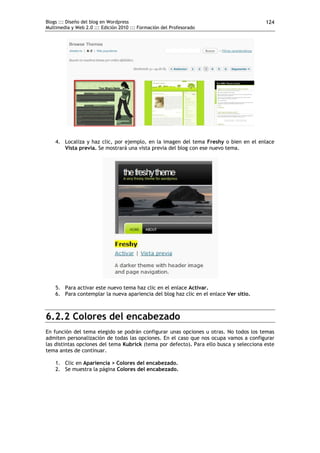 Blogs ::: Diseño del blog en Wordpress
Multimedia y Web 2.0 ::: Edición 2010 ::: Formación del Profesorado
124
4. Localiza y haz clic, por ejemplo, en la imagen del tema Freshy o bien en el enlace
Vista previa. Se mostrará una vista previa del blog con ese nuevo tema.
5. Para activar este nuevo tema haz clic en el enlace Activar.
6. Para contemplar la nueva apariencia del blog haz clic en el enlace Ver sitio.
6.2.2 Colores del encabezado
En función del tema elegido se podrán configurar unas opciones u otras. No todos los temas
admiten personalización de todas las opciones. En el caso que nos ocupa vamos a configurar
las distintas opciones del tema Kubrick (tema por defecto). Para ello busca y selecciona este
tema antes de continuar.
1. Clic en Apariencia > Colores del encabezado.
2. Se muestra la página Colores del encabezado.
 
