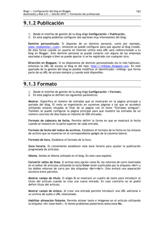 Blogs ::: Configuración del blog en Blogger
Multimedia y Web 2.0 ::: Edición 2010 ::: Formación del profesorado
163
9.1.2 Publicación
1. Desde el interfaz de gestión de tu blog elige Configuración > Publicación.
2. En esta página podemos configurar dos opciones muy interesantes del blog:
Dominio personalizado. Si dispones de un dominio personal, como por ejemplo,
www.<midominio>.<com>, entonces se puede configurar para que apunte al blog creado.
De esta forma cuando un usuario en Internet utilice esta URL será redireccionado a tu
blog en Blogger. Este dominio personal se puede comprar con alguna de las empresas
asociadas a Google o bien se puede aportar si se ha registrado con cualquier otra.
Dirección en Blogspot. Si no disponemos de dominio personalizado (es lo más habitual),
entonces la URL de acceso al blog es del tipo: http://<miblog>.blogspot.com. En este
apartado de la gestión del blog es posible modificar el identificador <miblog> que forma
parte de su URL de acceso siempre y cuando esté disponible.
9.1.3 Formato
1. Desde el interfaz de gestión de tu blog elige Configuración > Formato.
2. En esta página se definen los siguientes parámetros:
Mostrar. Especifica el número de entradas que se mostrarán en la página principal o
portada del blog. El resto se organizarán en sucesivas páginas a las que se accederá
utilizando enlaces situados al final de la página con el texto “Entradas antiguas”.
También se puede configurar la página principal para que muestre las entradas de un
número concreto de días hasta un máximo de 500 entradas.
Formato de cabecera de fecha. Permite definir la forma en que se mostrará la fecha
cuando se muestra en la parte superior de cada entrada.
Formato de fecha del índice de archivos. Establece el formato de la fecha en los enlaces
de archivo que se muestran en el correspondiente gadget de la columna lateral.
Formato de hora. Establece el formato de la hora.
Zona horaria. Es conveniente establecer esta zona horaria para ajustar la publicación
programada de artículos.
Idioma. Señala el idioma utilizado en el blog. En este caso español.
Convertir saltos de línea. Si activas esta opción como Sí, los retornos de carro insertados
en el editor de artículos utilizando la tecla Enter serán sustituidos por la etiqueta <br/> y
los dobles retornos de carro por dos etiquetas <br/><br/>. Esto evitará una separación
excesiva entre párrafos.
Mostrar campo de título. Si eliges Sí se mostrará un cuadro de texto para introducir el
título del artículo cuando se crea una nueva entrada. En caso contrario no se podrá
definir título del artículo.
Mostrar campo de enlace. Al crear una entrada permite introducir una URL adicional a
un archivo de audio o URL relacionada.
Habilitar alineación flotante. Permite alinear texto e imágenes en el artículo utilizando
la etiqueta <div clear:both>. Si tienes problemas posteriores selecciona No.
 