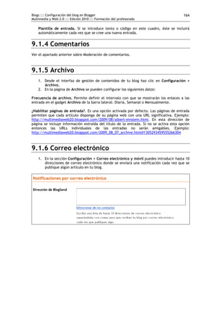 Blogs ::: Configuración del blog en Blogger
Multimedia y Web 2.0 ::: Edición 2010 ::: Formación del profesorado
164
Plantilla de entrada. Si se introduce texto o código en este cuadro, éste se incluirá
automáticamente cada vez que se cree una nueva entrada.
9.1.4 Comentarios
Ver el apartado anterior sobre Moderación de comentarios.
9.1.5 Archivo
1. Desde el interfaz de gestión de contenidos de tu blog haz clic en Configuración >
Archivo.
2. En la página de Archivo se pueden configurar los siguientes datos:
Frecuencia de archivo. Permite definir el intervalo con que se mostrarán los enlaces a las
entrada en el gadget Archivo de la barra lateral: Diaria, Semanal o Mensualmente.
¿Habilitar páginas de entrada?. Es una opción activada por defecto. Las páginas de entrada
permiten que cada artículo disponga de su página web con una URL significativa. Ejemplo:
http://multimediaweb20.blogspot.com/2009/08/albert-einstein.html. En esta dirección de
página se incluye información extraída del título de la entrada. Si no se activa esta opción
entonces las URLs individuales de las entradas no serán amigables. Ejemplo:
http://multimediaweb20.blogspot.com/2009_08_07_archive.html#1305293459555266304
9.1.6 Correo electrónico
1. En la sección Configuración > Correo electrónico y móvil puedes introducir hasta 10
direcciones de correo electrónico donde se enviará una notificación cada vez que se
publique algún artículo en tu blog.
 