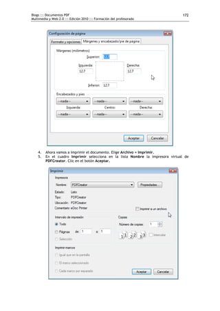 Blogs ::: Documentos PDF
Multimedia y Web 2.0 ::: Edición 2010 ::: Formación del profesorado
172
4. Ahora vamos a imprimir el documento. Elige Archivo > Imprimir.
5. En el cuadro Imprimir selecciona en la lista Nombre la impresora virtual de
PDFCreator. Clic en el botón Aceptar.
 