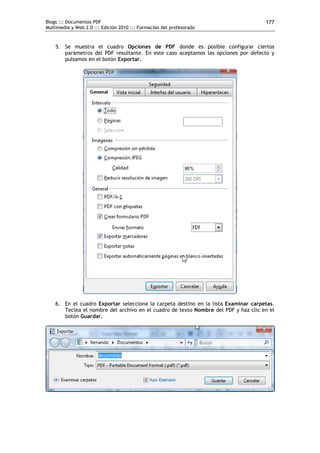 Blogs ::: Documentos PDF
Multimedia y Web 2.0 ::: Edición 2010 ::: Formación del profesorado
177
5. Se muestra el cuadro Opciones de PDF donde es posible configurar ciertos
parámetros del PDF resultante. En este caso aceptamos las opciones por defecto y
pulsamos en el botón Exportar.
6. En el cuadro Exportar selecciona la carpeta destino en la lista Examinar carpetas.
Teclea el nombre del archivo en el cuadro de texto Nombre del PDF y haz clic en el
botón Guardar.
 