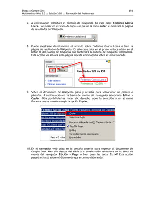 Blogs ::: Google Docs
Multimedia y Web 2.0 ::: Edición 2010 ::: Formación del Profesorado
192
7. A continuación introduce el término de búsqueda. En este caso: Federico García
Lorca. Al pulsar en el icono de lupa o al pulsar la tecla enter se mostrará la página
de resultados de Wikipedia.
8. Puede mostrarse directamente el artículo sobre Federico García Lorca o bien la
página de resultados de Wikipedia. En este caso pulsa en el primer enlace o bien en el
botón Ir del cuadro de búsqueda que contendrá la cadena de búsqueda introducida.
Esta acción nos situará en la página de esta enciclopedia sobre el tema buscado.
9. Sobre el documento de Wikipedia pulsa y arrastra para seleccionar un párrafo o
párrafos. A continuación en la barra de menús del navegador selecciona Editar >
Copiar. Otra posibilidad es hacer clic derecho sobre la selección y en el menú
flotante que se muestra elegir la opción Copiar.
10. En el navegador web pulsa en la pestaña anterior para regresar al documento de
Google Docs. Haz clic debajo del título y a continuación selecciona en la barra de
menús del navegador Edición > Pegar o bien pulsa las teclas Ctrl+V Esta acción
pegará el texto sobre el documento que estamos elaborando.
 