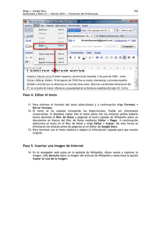 Blogs ::: Google Docs
Multimedia y Web 2.0 ::: Edición 2010 ::: Formación del Profesorado
193
Paso 4. Editar el texto
11. Para eliminar el formato del texto selecciónalo y a continuación elige Formato >
Borrar formato.
12. El texto se ha copiado incluyendo los hipervínculos. Puede ser interesante
conservarlos. Si deseabas copiar sólo el texto plano (sin los enlaces) podías haberlo
hecho abriendo el Bloc de Notas y pegando el texto copiado de Wikipedia sobre un
documento en blanco del Bloc de Notas mediante Editar > Pegar. A continuación
selecciona el texto en el Bloc de Notas y elige Editar > Copiar. De esta forma se
eliminarán los enlaces antes de pegarlos en el editor de Google Docs.
13. Para terminar con el texto elabora o adapta la información copiada para que resulte
original.
Paso 5. Insertar una imagen de Internet
14. En el navegador web pulsa en la pestaña de Wikipedia. Ahora vamos a capturar la
imagen. Clic derecho sobre la imagen del artículo de Wikipedia y selecciona la opción
Copiar la ruta de la imagen.
 