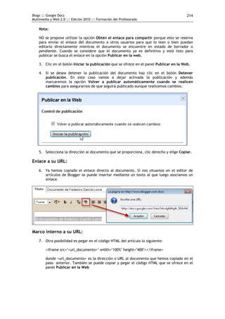 Blogs ::: Google Docs
Multimedia y Web 2.0 ::: Edición 2010 ::: Formación del Profesorado
214
Nota:
NO se propone utilizar la opción Obtén el enlace para compartir porque esto se reserva
para enviar el enlace del documento a otros usuarios para que lo lean o bien puedan
editarlo directamente mientras el documento se encuentre en estado de borrador o
pendiente. Cuando se considere que el documento ya es definitivo y está listo para
publicar se busca el enlace en la opción Publicar en la web.
3. Clic en el botón Iniciar la publicación que se ofrece en el panel Publicar en la Web.
4. Si se desea detener la publicación del documento haz clic en el botón Detener
publicación. En este caso vamos a dejar activada la publicación y además
marcaremos la opción Volver a publicar automáticamente cuando se realicen
cambios para asegurarnos de que seguirá publicado aunque realicemos cambios.
5. Selecciona la dirección al documento que se proporciona, clic derecho y elige Copiar.
Enlace a su URL:
6. Ya hemos copiado el enlace directo al documento. Si nos situamos en el editor de
artículos de Blogger se puede insertar mediante un texto al que luego asociamos un
enlace.
Marco interno a su URL:
7. Otra posibilidad es pegar en el código HTML del artículo lo siguiente:
<iframe src="<url_documento>" width="100%" height="400"></iframe>
donde <url_documento> es la dirección o URL al documento que hemos copiado en el
paso anterior. También se puede copiar y pegar el código HTML que se ofrece en el
panel Publicar en la Web
 