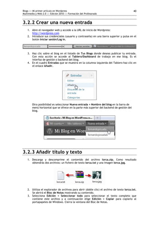 Blogs ::: Mi primer artículo en Wordpress
Multimedia y Web 2.0 ::: Edición 2010 ::: Formación del Profesorado
40
3.2.2 Crear una nueva entrada
1. Abre el navegador web y accede a la URL de inicio de Wordpress:
http://wordpress.com
2. Introduce sus credenciales (usuario y contraseña) en una barra superior y pulsa en el
botón Iniciar sesión/Log in.
3. Haz clic sobre el blog en el listado de Tus Blogs donde deseas publicar tu entrada.
Con esta acción se accede al Tablero/Dashboard de trabajo en ese blog. Es el
interfaz de gestión o backend del blog.
4. En el cuadro Entradas que se muestra en la columna izquierda del Tablero haz clic en
el enlace Añadir.
Otra posibilidad es seleccionar Nueva entrada > Nombre del blog en la barra de
menú horizontal que se ofrece en la parte más superior del backend de gestión del
blog.
3.2.3 Añadir título y texto
1. Descarga y descomprime el contenido del archivo lorca.zip. Como resultado
obtendrás dos archivos: un fichero de texto lorca.txt y una imagen lorca.jpg.
2. Utiliza el explorador de archivos para abrir (doble clic) el archivo de texto lorca.txt.
Se abrirá el Bloc de Notas mostrando su contenido.
3. Selecciona Edición > Seleccionar todo para seleccionar el texto completo que
contiene este archivo y a continuación elige Edición > Copiar para copiarlo al
portapapeles de Windows. Cierra la ventana del Bloc de Notas.
 