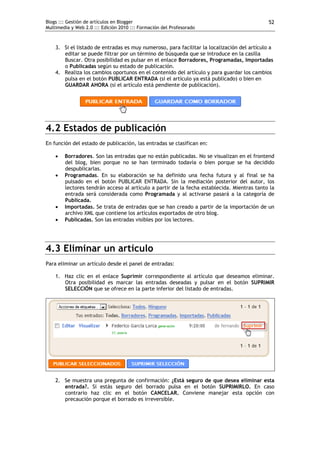 Blogs ::: Gestión de artículos en Blogger
Multimedia y Web 2.0 ::: Edición 2010 ::: Formación del Profesorado
52
3. Si el listado de entradas es muy numeroso, para facilitar la localización del artículo a
editar se puede filtrar por un término de búsqueda que se introduce en la casilla
Buscar. Otra posibilidad es pulsar en el enlace Borradores, Programadas, Importadas
o Publicadas según su estado de publicación.
4. Realiza los cambios oportunos en el contenido del artículo y para guardar los cambios
pulsa en el botón PUBLICAR ENTRADA (si el artículo ya está publicado) o bien en
GUARDAR AHORA (si el artículo está pendiente de publicación).
4.2 Estados de publicación
En función del estado de publicación, las entradas se clasifican en:
 Borradores. Son las entradas que no están publicadas. No se visualizan en el frontend
del blog, bien porque no se han terminado todavía o bien porque se ha decidido
despublicarlas.
 Programadas. En su elaboración se ha definido una fecha futura y al final se ha
pulsado en el botón PUBLICAR ENTRADA. Sin la mediación posterior del autor, los
lectores tendrán acceso al artículo a partir de la fecha establecida. Mientras tanto la
entrada será considerada como Programada y al activarse pasará a la categoría de
Publicada.
 Importadas. Se trata de entradas que se han creado a partir de la importación de un
archivo XML que contiene los artículos exportados de otro blog.
 Publicadas. Son las entradas visibles por los lectores.
4.3 Eliminar un artículo
Para eliminar un artículo desde el panel de entradas:
1. Haz clic en el enlace Suprimir correspondiente al artículo que deseamos eliminar.
Otra posibilidad es marcar las entradas deseadas y pulsar en el botón SUPRIMIR
SELECCIÓN que se ofrece en la parte inferior del listado de entradas.
2. Se muestra una pregunta de confirmación: ¿Está seguro de que desea eliminar esta
entrada?. Si estás seguro del borrado pulsa en el botón SUPRIMIRLO. En caso
contrario haz clic en el botón CANCELAR. Conviene manejar esta opción con
precaución porque el borrado es irreversible.
 