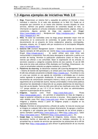 Blogs ::: ¿Qué es la Web 2.0?
Multimedia y Web 2.0 ::: Edición 2010 ::: Formación del profesorado
17
1.3 Algunos ejemplos de iniciativas Web 2.0
1. Blogs. Proporcionan un sistema fácil y asequible de publicar en Internet a título
individual o colectivo. Es el nodo más abundante en la Web 2.0. Puede ser el
escaparate que concentre en un mismo sitio distintos recursos alojados en otros
servicios. Admiten una gestión colaborativa de contenidos basada en roles. La
información se organiza en artículos ordenados cronológicamente, páginas, enlaces y
comentarios. Algunos portales de blogs más populares son: Blogger
(http://www.blogger.com/) , Wordpress.com (http://wordpress.com/) , Blogspot
(http://blogspot.es/), etc.
2. Wikis. No están tan extendidos como los blogs porque demandan mayor nivel de
compromiso en la construcción de contenidos. Se puede utilizar para crear la
documentación de un proyecto de forma colaborativa: glosarios, enciclopedias,
manuales, enlaces, etc. El espacio wiki por excelencia es la enciclopedia Wikipedia
(http://es.wikipedia.org/).
3. Gestores CMS (Content Management System = Sistema de Gestión de Contenidos)
Algunos ejemplos de CMS gratuitos son Joomla (http://www.joomlaspanish.org/) o
Drupal (http://drupal.org.es/) . Se suelen utilizar para crear sitios web
institucionales o corporativos. Para ello basta descargarse la aplicación y subirla a un
servidor de hosting. Permiten la publicación colaborativa (roles) en línea de las
noticias que afectan a una comunidad. Basan la organización de los artículos en
secciones (cajones) y categorías (carpetas dentros de esos cajones). El uso de CMS
deja atrás los sitios web estáticos HTML diseñados con FrontPage, Dreamweaver, etc
y que se actualizaban subiendo sus páginas mediante un cliente FTP.
4. Plataforma de elearning. Se denominan sistemas LMS (Learning Management System
= Sistema de Gestión del Aprendizaje) y se utilizan para crear entornos de elearning.
El LMS más utilizado actualmente es Moodle (http://moodle.org/). El profesor/a crea
un curso que consiste en una agenda de contenidos y actividades que el alumno
realiza siguiendo la progresión establecida. El sistema se complementa con unas
herramientas de comunicación (mensajería interna y foros) y con un subsistema de
seguimiento de la actividad del alumno. Muchas universidades e instituciones públicas
educativas han abandonado el desarrollo de sus propias plataformas de elearning en
favor del uso de Moodle. Tanto los CMS como LMS se han clasificado como sitios “Web
1.5” porque admiten un uso 1.0 ó 2.0 en función de cómo sus administradores
organicen la participación de los usuarios.
5. Imágenes. Espacios como Flickr (http://www.flickr.com/), Picasa
(http://picasa.google.com/), etc permiten el alojamiento en línea de imágenes y
luego su posterior utilización en otros servicios o recursos. Otros espacios web de
valor añadido como Pixrl (http://www.pixlr.com) ofrece la posibilidad de editar
imágenes y añadirles efectos a partir de imágenes propias o alojadas en los
repositorios anteriores.
6. Podcasts. Permiten el almacenamiento y difusión de audios. Se trata de recursos que
se integran en cualquier CMS o bien se enlazan directamente. Se agrupan y clasifican
en categorías o por etiquetas para facilitar la búsqueda de los activos propios y
ajenos. Ejemplos: LastFM (http://www.lastfm.es/), Odeo (http://odeo.com/), GoEar
(http://www.goear.com/), PodSonoro (http://www.podsonoro.com/), etc.
7. Google Maps. La localización geográfica de imágenes, textos, enlaces, vídeos o
documentos facilita el desarrollo de contenidos en múltiples contextos. En la
actualidad hay un montón de servicios que aprovechan las prestaciones de la API de
Google Maps (http://maps.google.es) para ofrecer la geolocalización de sus recursos
 