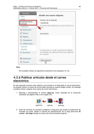 Blogs ::: Gestión de artículos en Wordpress
Multimedia y Web 2.0 ::: Edición 2010 ::: Formación del Profesorado
69
Nota:
No se pueden utilizar los siguientes caracteres en las etiquetas: &<>@!,
4.2.6 Publicar artículos desde el correo
electrónico
En este apartado veremos cómo publicar una entrada en el blog desde el correo electrónico.
Se propone utilizar la cuenta de correo GMail asociada al usuario Google creado. Sin embargo
se podría utilizar cualquier otra cuenta de correo electrónico.
1. Descarga y descomprime el archivo agala.zip. Como resultado de la extracción
obtendrás una página HTML y una imagen JPG.
2. Antes de continuar es necesario configurar tu blog para que acepte la publicación de
entradas vía email. Desde el interfaz de administración de tu blog selecciona Mi
cuenta > Mis blogs situado en la barra de menú horizontal superior.
 