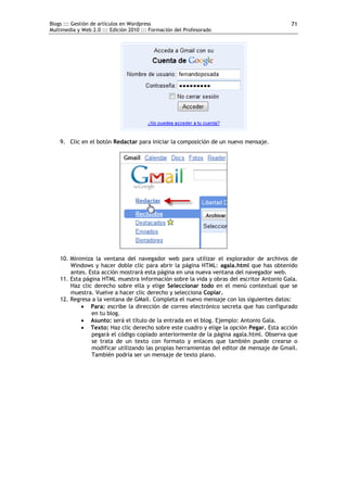 Blogs ::: Gestión de artículos en Wordpress
Multimedia y Web 2.0 ::: Edición 2010 ::: Formación del Profesorado
71
9. Clic en el botón Redactar para iniciar la composición de un nuevo mensaje.
10. Minimiza la ventana del navegador web para utilizar el explorador de archivos de
Windows y hacer doble clic para abrir la página HTML: agala.html que has obtenido
antes. Esta acción mostrará esta página en una nueva ventana del navegador web.
11. Esta página HTML muestra información sobre la vida y obras del escritor Antonio Gala.
Haz clic derecho sobre ella y elige Seleccionar todo en el menú contextual que se
muestra. Vuelve a hacer clic derecho y selecciona Copiar.
12. Regresa a la ventana de GMail. Completa el nuevo mensaje con los siguientes datos:
 Para: escribe la dirección de correo electrónico secreta que has configurado
en tu blog.
 Asunto: será el título de la entrada en el blog. Ejemplo: Antonio Gala.
 Texto: Haz clic derecho sobre este cuadro y elige la opción Pegar. Esta acción
pegará el código copiado anteriormente de la página agala.html. Observa que
se trata de un texto con formato y enlaces que también puede crearse o
modificar utilizando las propias herramientas del editor de mensaje de Gmail.
También podría ser un mensaje de texto plano.
 