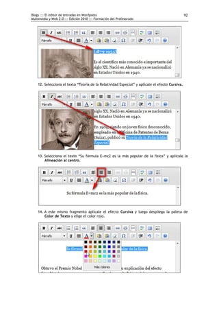 Blogs ::: El editor de entradas en Wordpress
Multimedia y Web 2.0 ::: Edición 2010 ::: Formación del Profesorado
92
12. Selecciona el texto “Teoría de la Relatividad Especial” y aplícale el efecto Cursiva.
13. Selecciona el texto “Su fórmula E=mc2 es la más popular de la física” y aplícale la
Alineación al centro.
14. A este mismo fragmento aplícale el efecto Cursiva y luego despliega la paleta de
Color de Texto y elige el color rojo.
 
