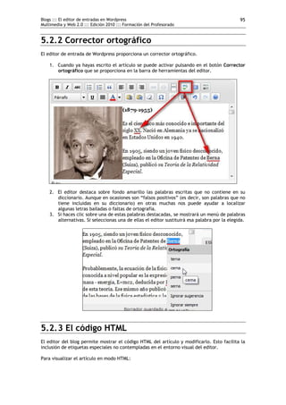 Blogs ::: El editor de entradas en Wordpress
Multimedia y Web 2.0 ::: Edición 2010 ::: Formación del Profesorado
95
5.2.2 Corrector ortográfico
El editor de entrada de Wordpress proporciona un corrector ortográfico.
1. Cuando ya hayas escrito el artículo se puede activar pulsando en el botón Corrector
ortográfico que se proporciona en la barra de herramientas del editor.
2. El editor destaca sobre fondo amarillo las palabras escritas que no contiene en su
diccionario. Aunque en ocasiones son “falsos positivos” (es decir, son palabras que no
tiene incluidas en su diccionario) en otras muchas nos puede ayudar a localizar
algunas letras bailadas o faltas de ortografía.
3. Si haces clic sobre una de estas palabras destacadas, se mostrará un menú de palabras
alternativas. Si seleccionas una de ellas el editor sustituirá esa palabra por la elegida.
5.2.3 El código HTML
El editor del blog permite mostrar el código HTML del artículo y modificarlo. Esto facilita la
inclusión de etiquetas especiales no contempladas en el entorno visual del editor.
Para visualizar el artículo en modo HTML:
 