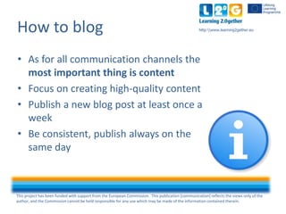 This project has been funded with support from the European Commission. This publication [communication] reflects the views only of the
author, and the Commission cannot be held responsible for any use which may be made of the information contained therein.
http:www.learning2gether.euHow to blog
• As for all communication channels the
most important thing is content
• Focus on creating high-quality content
• Publish a new blog post at least once a
week
• Be consistent, always publish on the
same day
 