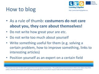 This project has been funded with support from the European Commission. This publication [communication] reflects the views only of the
author, and the Commission cannot be held responsible for any use which may be made of the information contained therein.
http:www.learning2gether.euHow to blog
• As a rule of thumb: costumers do not care
about you, they care about themselves!
• Do not write how great your are etc.
• Do not write too much about yourself
• Write something useful to them (e.g. solving a
certain problem, how to improve something, links to
interesting articles)
• Position yourself as an expert in a certain field
 