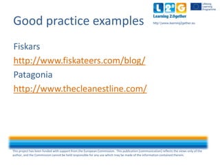 This project has been funded with support from the European Commission. This publication [communication] reflects the views only of the
author, and the Commission cannot be held responsible for any use which may be made of the information contained therein.
http:www.learning2gether.euGood practice examples
Fiskars
http://www.fiskateers.com/blog/
Patagonia
http://www.thecleanestline.com/
 