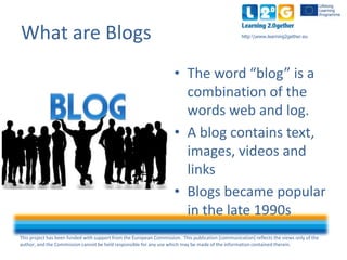 This project has been funded with support from the European Commission. This publication [communication] reflects the views only of the
author, and the Commission cannot be held responsible for any use which may be made of the information contained therein.
http:www.learning2gether.euWhat are Blogs
• The word “blog” is a
combination of the
words web and log.
• A blog contains text,
images, videos and
links
• Blogs became popular
in the late 1990s
 
