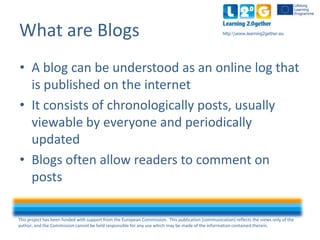 This project has been funded with support from the European Commission. This publication [communication] reflects the views only of the
author, and the Commission cannot be held responsible for any use which may be made of the information contained therein.
http:www.learning2gether.euWhat are Blogs
• A blog can be understood as an online log that
is published on the internet
• It consists of chronological posts, usually
viewable by everyone and periodically
updated
• Blogs often allow readers to comment on
posts
 