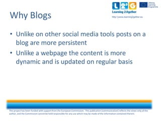 This project has been funded with support from the European Commission. This publication [communication] reflects the views only of the
author, and the Commission cannot be held responsible for any use which may be made of the information contained therein.
http:www.learning2gether.euWhy Blogs
• Unlike on other social media tools posts on a
blog are more persistent
• Unlike a webpage the content is more
dynamic and is updated on regular basis
 